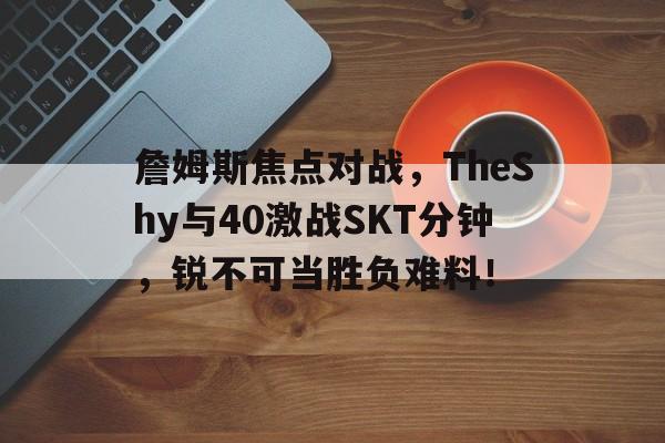 九游APP下载-詹姆斯焦点对战，TheShy与40激战SKT分钟，锐不可当胜负难料！-九游APP下载